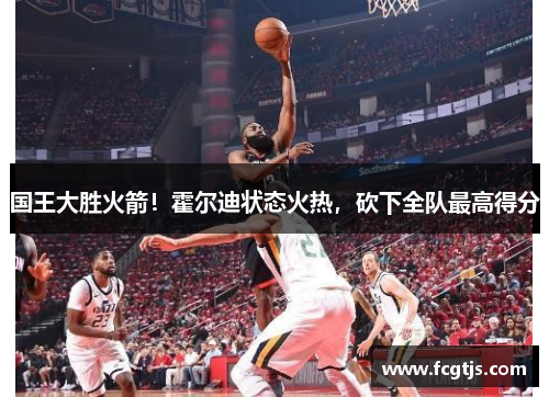 国王大胜火箭！霍尔迪状态火热，砍下全队最高得分