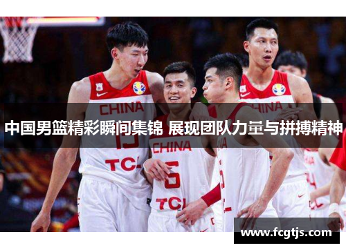 中国男篮精彩瞬间集锦 展现团队力量与拼搏精神