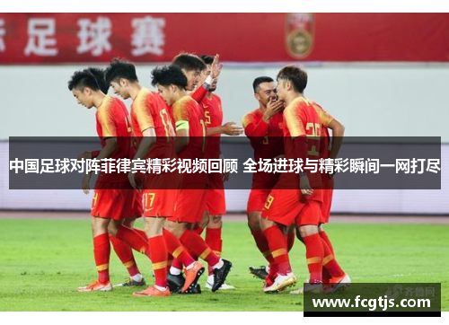 中国足球对阵菲律宾精彩视频回顾 全场进球与精彩瞬间一网打尽