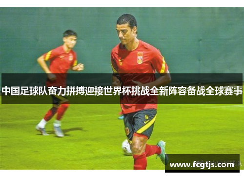 中国足球队奋力拼搏迎接世界杯挑战全新阵容备战全球赛事